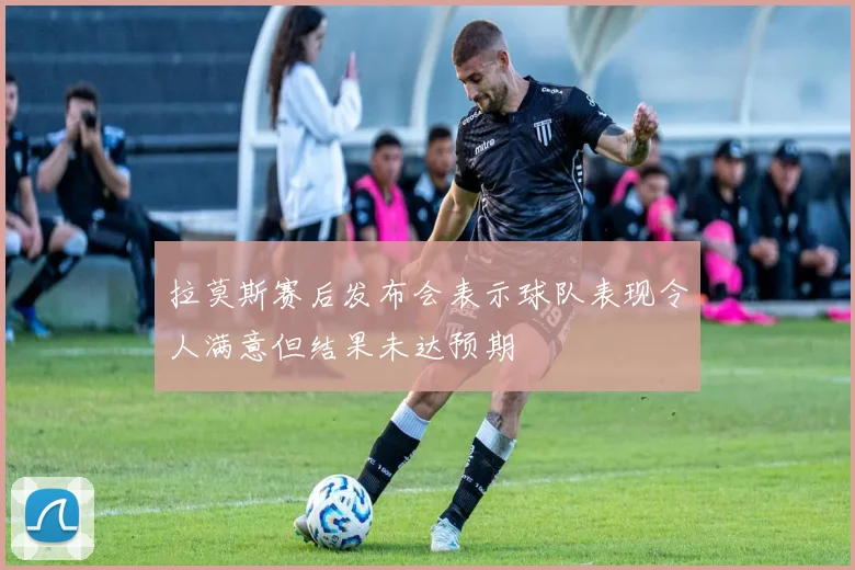 拉莫斯赛后发布会表示球队表现令人满意但结果未达预期
